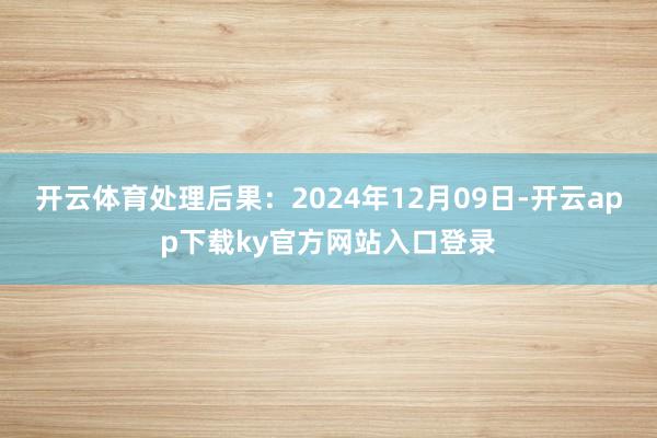 开云体育处理后果：2024年12月09日-开云app下载ky官方网站入口登录