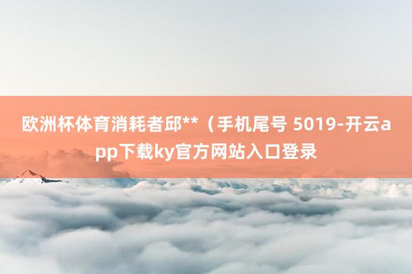 欧洲杯体育消耗者邱**（手机尾号 5019-开云app下载ky官方网站入口登录