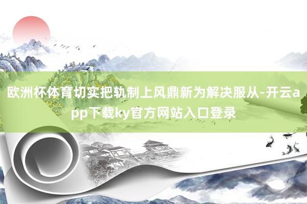 欧洲杯体育切实把轨制上风鼎新为解决服从-开云app下载ky官方网站入口登录