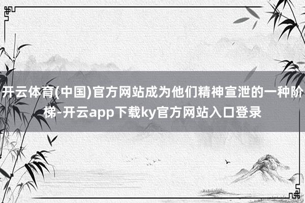 开云体育(中国)官方网站成为他们精神宣泄的一种阶梯-开云app下载ky官方网站入口登录