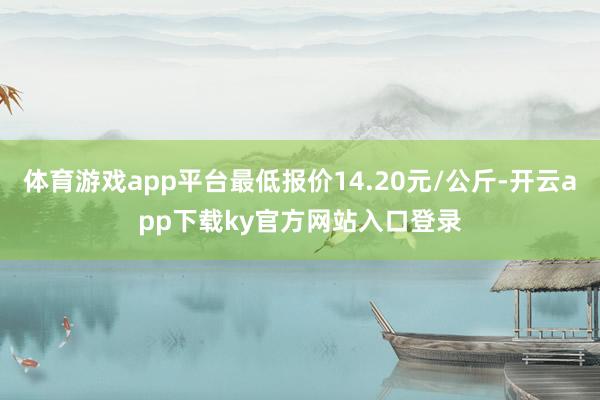 体育游戏app平台最低报价14.20元/公斤-开云app下载ky官方网站入口登录