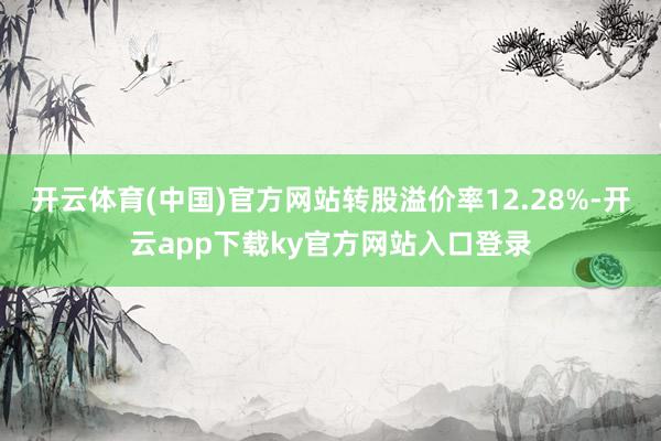 开云体育(中国)官方网站转股溢价率12.28%-开云app下载ky官方网站入口登录