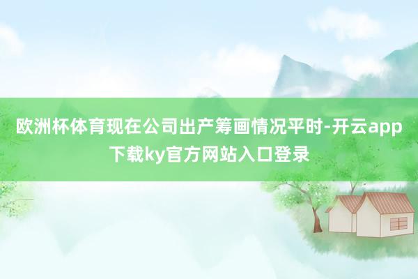 欧洲杯体育现在公司出产筹画情况平时-开云app下载ky官方网站入口登录