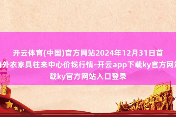 开云体育(中国)官方网站2024年12月31日首衡高碑店海外农家具往来中心价钱行情-开云app下载ky官方网站入口登录