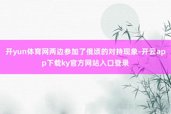 开yun体育网两边参加了俄顷的对持现象-开云app下载ky官方网站入口登录