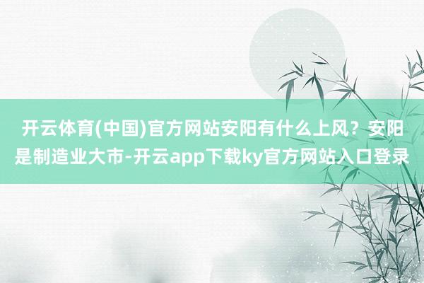 开云体育(中国)官方网站安阳有什么上风？　　安阳是制造业大市-开云app下载ky官方网站入口登录