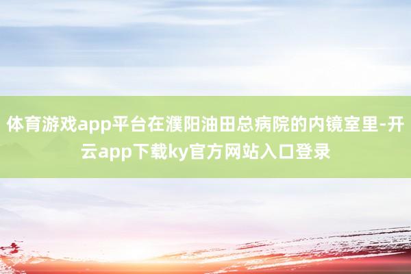 体育游戏app平台在濮阳油田总病院的内镜室里-开云app下载ky官方网站入口登录