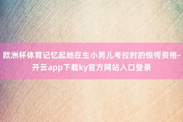 欧洲杯体育记忆起她在生小男儿考拉时的惊愕资格-开云app下载ky官方网站入口登录