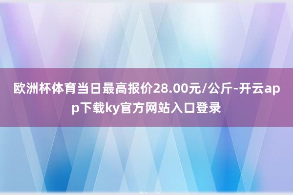 欧洲杯体育当日最高报价28.00元/公斤-开云app下载ky官方网站入口登录