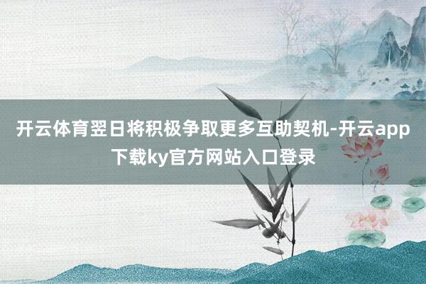 开云体育翌日将积极争取更多互助契机-开云app下载ky官方网站入口登录