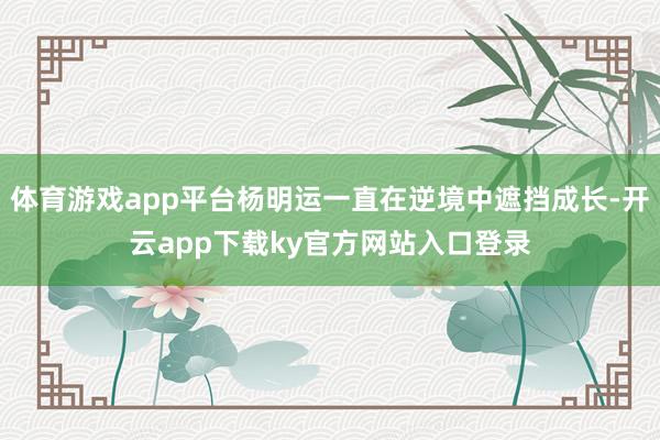体育游戏app平台杨明运一直在逆境中遮挡成长-开云app下载ky官方网站入口登录
