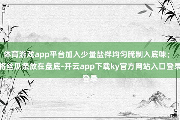 体育游戏app平台加入少量盐拌均匀腌制入底味； 将丝瓜条放在盘底-开云app下载ky官方网站入口登录
