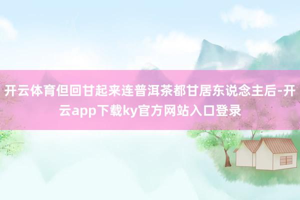开云体育但回甘起来连普洱茶都甘居东说念主后-开云app下载ky官方网站入口登录