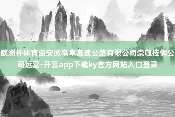 欧洲杯体育由安徽亳阜高速公路有限公司崇敬技俩公司运营-开云app下载ky官方网站入口登录