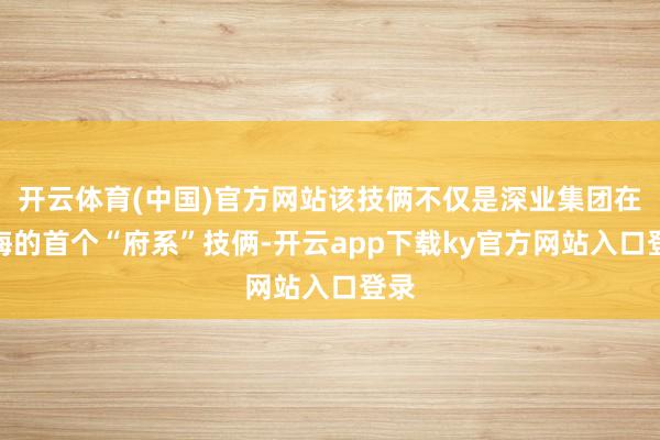开云体育(中国)官方网站该技俩不仅是深业集团在上海的首个“府系”技俩-开云app下载ky官方网站入口登录