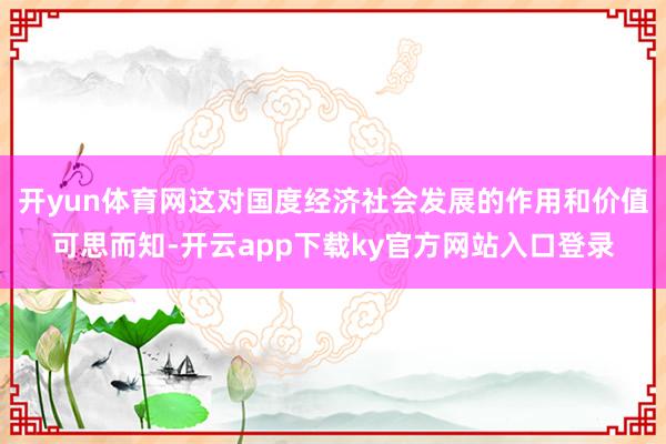 开yun体育网这对国度经济社会发展的作用和价值可思而知-开云app下载ky官方网站入口登录