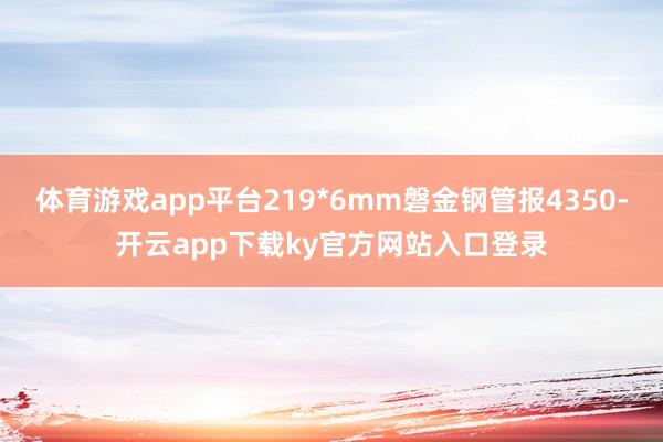 体育游戏app平台219*6mm磐金钢管报4350-开云app下载ky官方网站入口登录