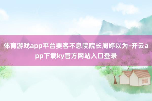 体育游戏app平台要客不息院院长周婷以为-开云app下载ky官方网站入口登录