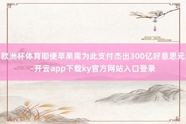 欧洲杯体育即便苹果需为此支付杰出300亿好意思元-开云app下载ky官方网站入口登录