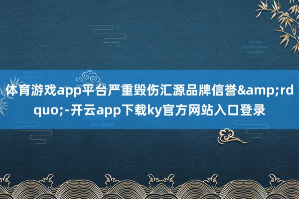 体育游戏app平台严重毁伤汇源品牌信誉&rdquo;-开云app下载ky官方网站入口登录