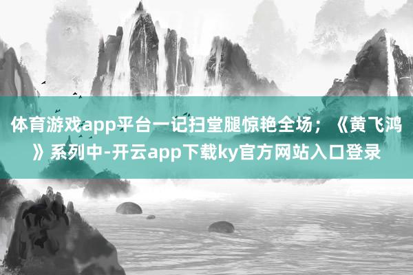 体育游戏app平台一记扫堂腿惊艳全场；《黄飞鸿》系列中-开云app下载ky官方网站入口登录