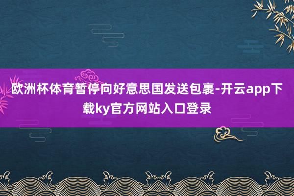 欧洲杯体育暂停向好意思国发送包裹-开云app下载ky官方网站入口登录