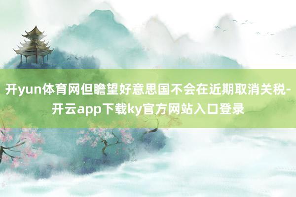 开yun体育网但瞻望好意思国不会在近期取消关税-开云app下载ky官方网站入口登录