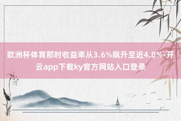 欧洲杯体育那时收益率从3.6%飙升至近4.8%-开云app下载ky官方网站入口登录