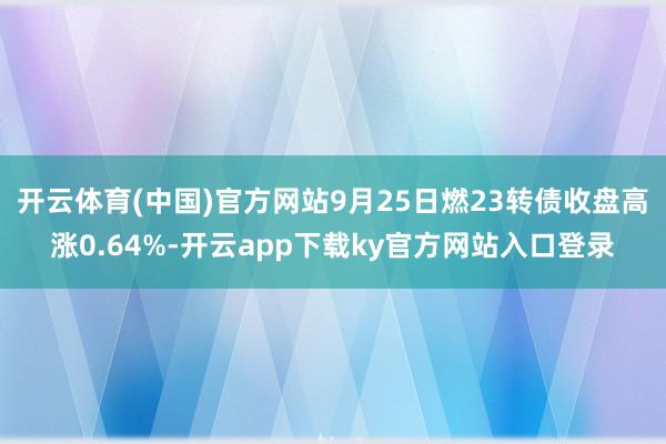 开云体育(中国)官方网站9月25日燃23转债收盘高涨0.64%-开云app下载ky官方网站入口登录
