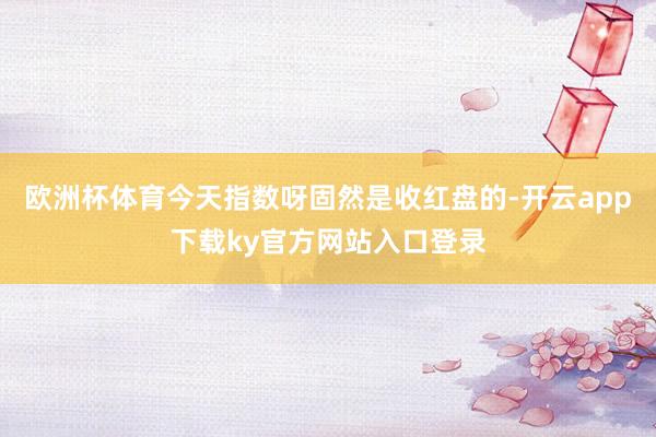 欧洲杯体育今天指数呀固然是收红盘的-开云app下载ky官方网站入口登录
