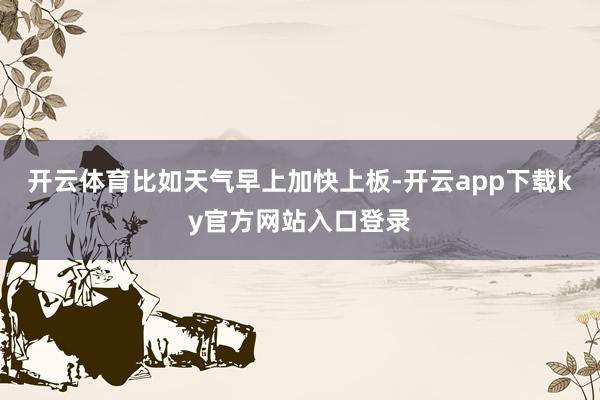 开云体育比如天气早上加快上板-开云app下载ky官方网站入口登录