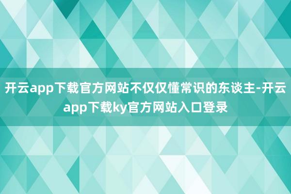 开云app下载官方网站不仅仅懂常识的东谈主-开云app下载ky官方网站入口登录