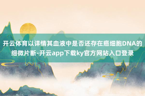 开云体育以详情其血液中是否还存在癌细胞DNA的细微片断-开云app下载ky官方网站入口登录