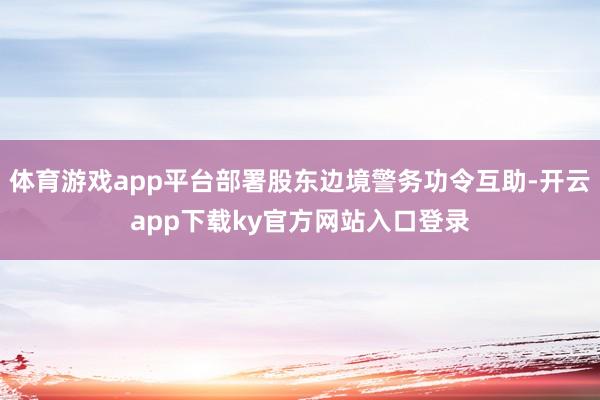 体育游戏app平台部署股东边境警务功令互助-开云app下载ky官方网站入口登录