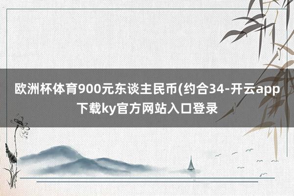 欧洲杯体育900元东谈主民币(约合34-开云app下载ky官方网站入口登录