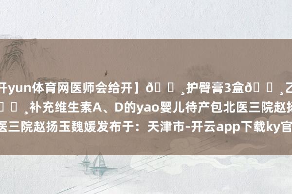 开yun体育网医师会给开】🔸护臀膏3盒🔸乙醇1瓶（擦肚脐用）🔸补充维生素A、D的yao婴儿待产包北医三院赵扬玉魏媛发布于：天津市-开云app下载ky官方网站入口登录