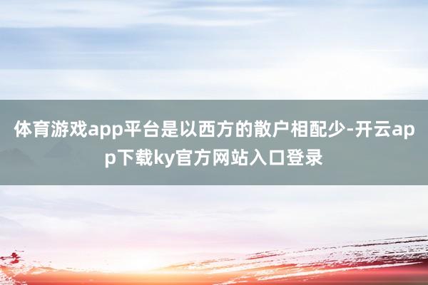 体育游戏app平台是以西方的散户相配少-开云app下载ky官方网站入口登录