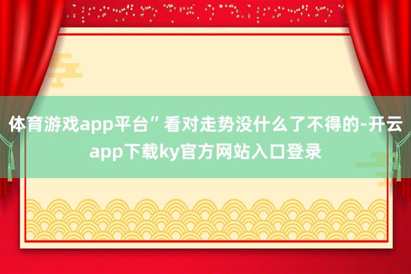 体育游戏app平台”看对走势没什么了不得的-开云app下载ky官方网站入口登录