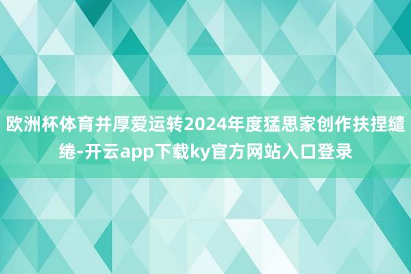 欧洲杯体育并厚爱运转2024年度猛思家创作扶捏缱绻-开云app下载ky官方网站入口登录