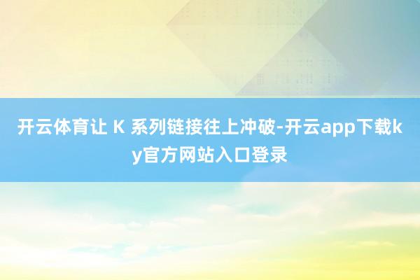 开云体育让 K 系列链接往上冲破-开云app下载ky官方网站入口登录