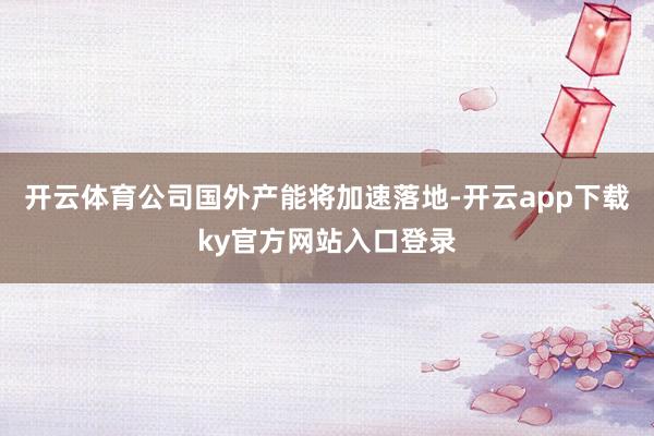 开云体育公司国外产能将加速落地-开云app下载ky官方网站入口登录