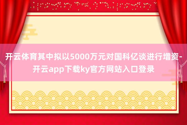 开云体育其中拟以5000万元对国科亿谈进行增资-开云app下载ky官方网站入口登录