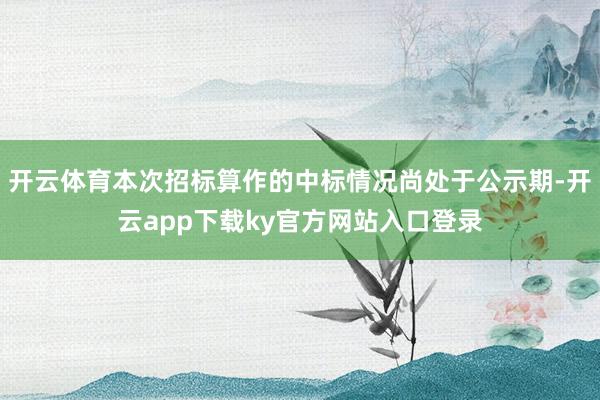开云体育本次招标算作的中标情况尚处于公示期-开云app下载ky官方网站入口登录