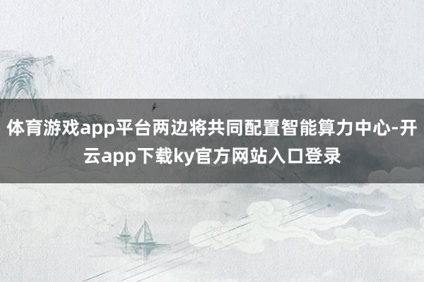 体育游戏app平台两边将共同配置智能算力中心-开云app下载ky官方网站入口登录
