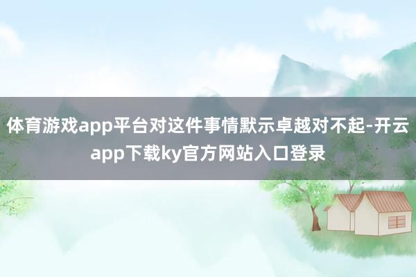 体育游戏app平台对这件事情默示卓越对不起-开云app下载ky官方网站入口登录