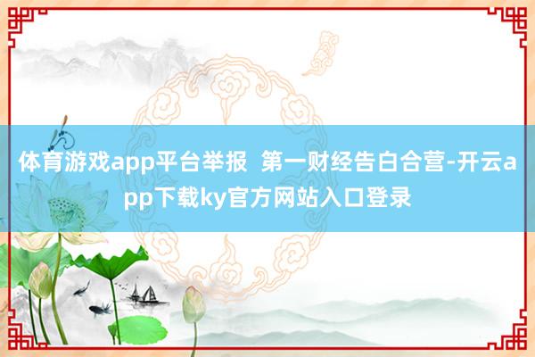 体育游戏app平台举报 第一财经告白合营-开云app下载ky官方网站入口登录