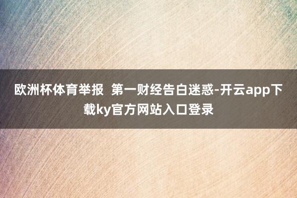 欧洲杯体育举报  第一财经告白迷惑-开云app下载ky官方网站入口登录