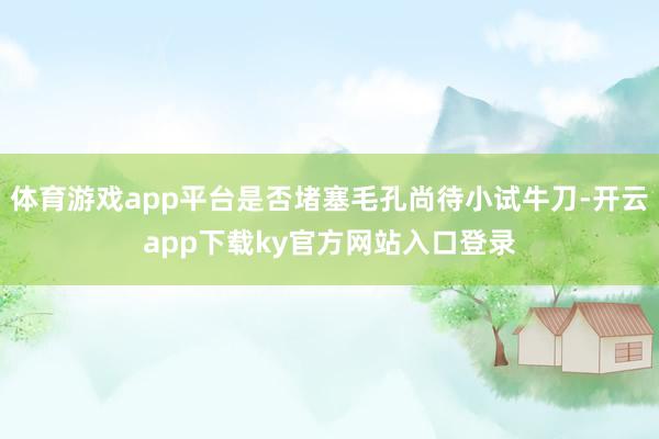 体育游戏app平台是否堵塞毛孔尚待小试牛刀-开云app下载ky官方网站入口登录