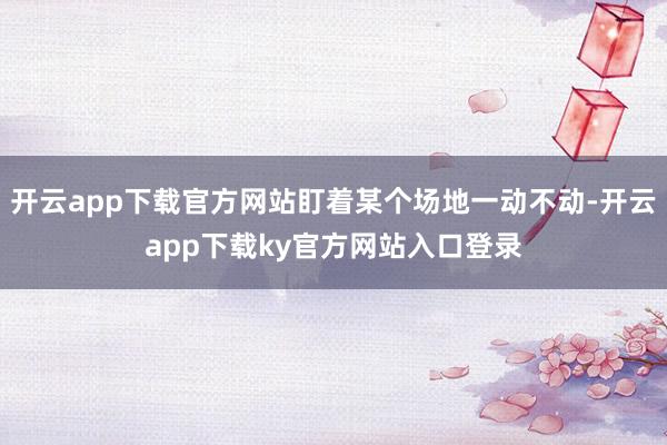 开云app下载官方网站盯着某个场地一动不动-开云app下载ky官方网站入口登录