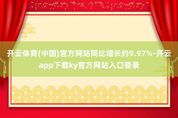 开云体育(中国)官方网站同比增长约9.97%-开云app下载ky官方网站入口登录